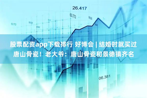 股票配资app下载排行 好博会 | 结婚时就买过唐山骨瓷！老大爷：唐山骨瓷和景德镇齐名