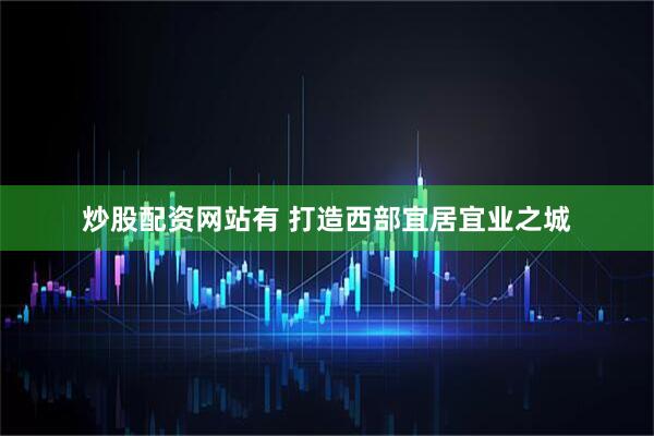 炒股配资网站有 打造西部宜居宜业之城