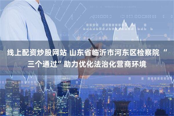 线上配资炒股网站 山东省临沂市河东区检察院 “三个通过”助力优化法治化营商环境