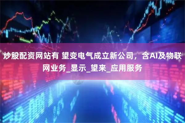 炒股配资网站有 望变电气成立新公司，含AI及物联网业务_显示_望来_应用服务