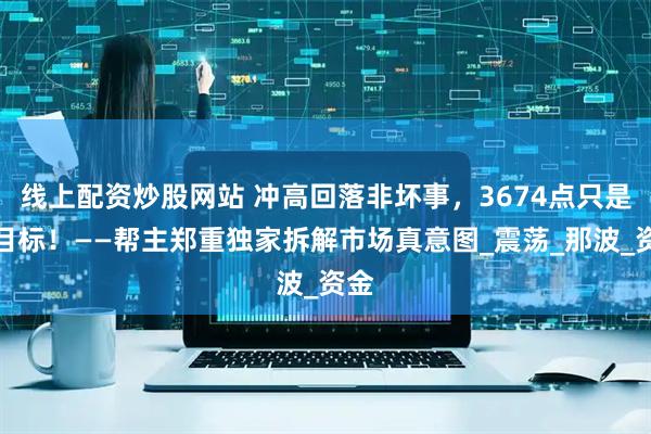 线上配资炒股网站 冲高回落非坏事，3674点只是小目标！——帮主郑重独家拆解市场真意图_震荡_那波_资金
