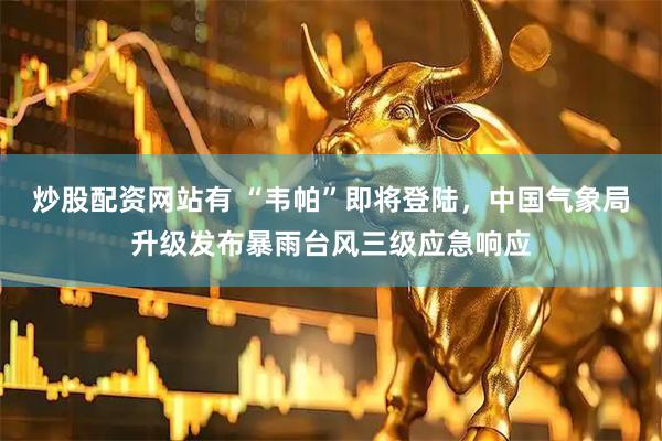 炒股配资网站有 “韦帕”即将登陆，中国气象局升级发布暴雨台风三级应急响应