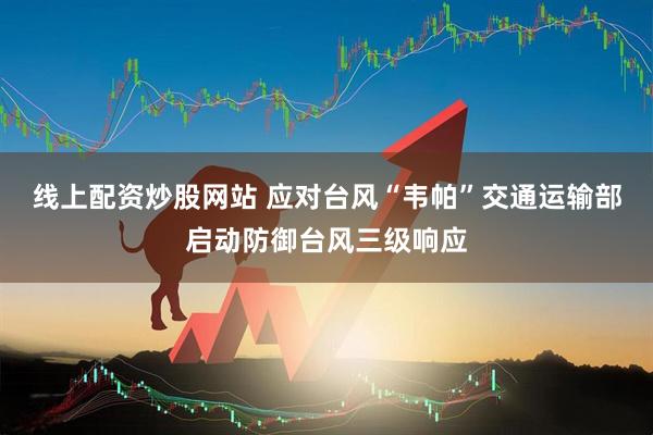 线上配资炒股网站 应对台风“韦帕”交通运输部启动防御台风三级响应