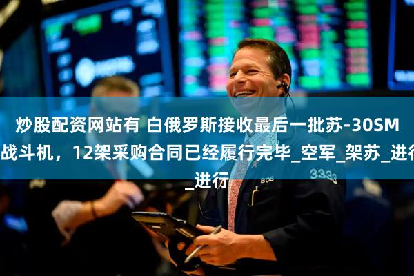 炒股配资网站有 白俄罗斯接收最后一批苏-30SM2战斗机，12架采购合同已经履行完毕_空军_架苏_进行