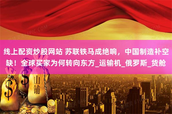 线上配资炒股网站 苏联铁马成绝响，中国制造补空缺！全球买家为何转向东方_运输机_俄罗斯_货舱