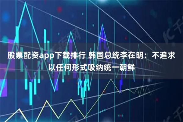 股票配资app下载排行 韩国总统李在明：不追求以任何形式吸纳统一朝鲜