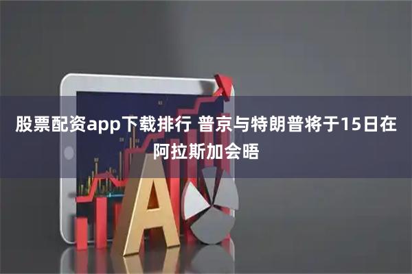 股票配资app下载排行 普京与特朗普将于15日在阿拉斯加会晤