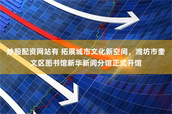 炒股配资网站有 拓展城市文化新空间，潍坊市奎文区图书馆新华新阅分馆正式开馆