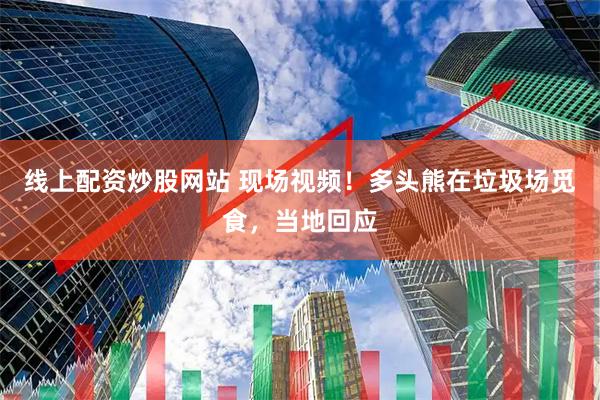 线上配资炒股网站 现场视频！多头熊在垃圾场觅食，当地回应