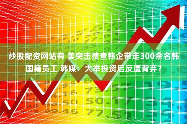 炒股配资网站有 美突击搜查韩企带走300余名韩国籍员工 韩媒：大举投资后反遭背弃？