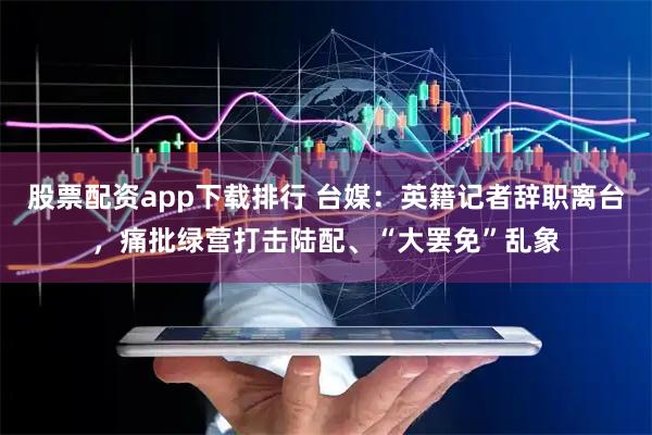 股票配资app下载排行 台媒：英籍记者辞职离台，痛批绿营打击陆配、“大罢免”乱象