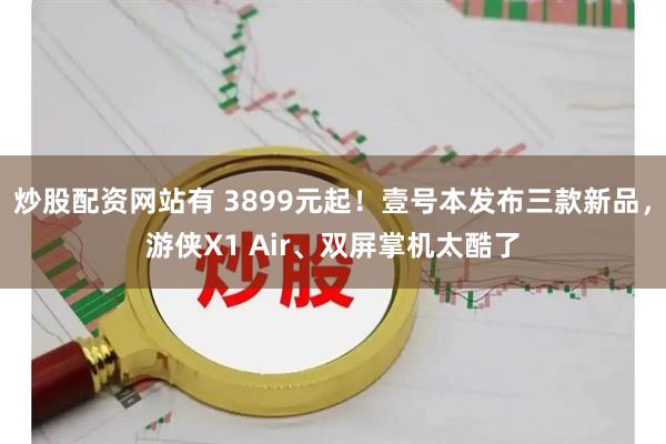 炒股配资网站有 3899元起！壹号本发布三款新品，游侠X1 Air、双屏掌机太酷了