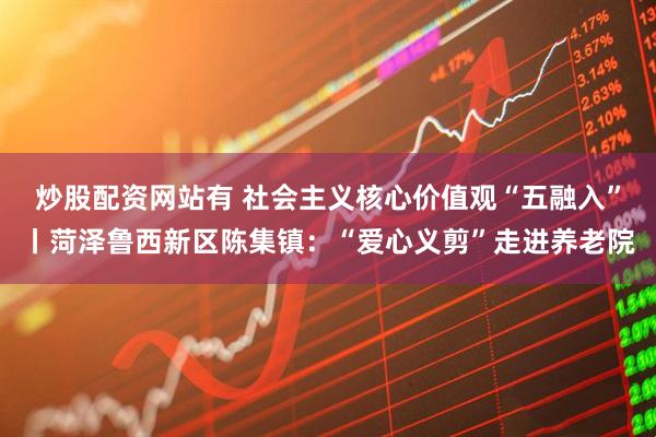炒股配资网站有 社会主义核心价值观“五融入”丨菏泽鲁西新区陈集镇：“爱心义剪”走进养老院