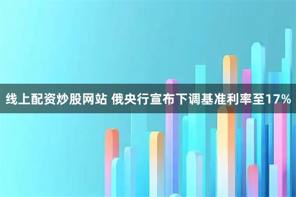 线上配资炒股网站 俄央行宣布下调基准利率至17%
