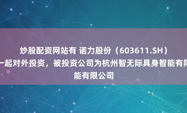 炒股配资网站有 诺力股份（603611.SH）新增一起对外投资，被投资公司为杭州智无际具身智能有限公司