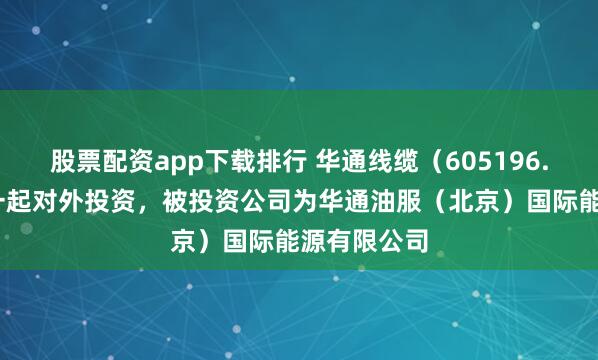 股票配资app下载排行 华通线缆（605196.SH）新增一起对外投资，被投资公司为华通油服（北京）国际能源有限公司