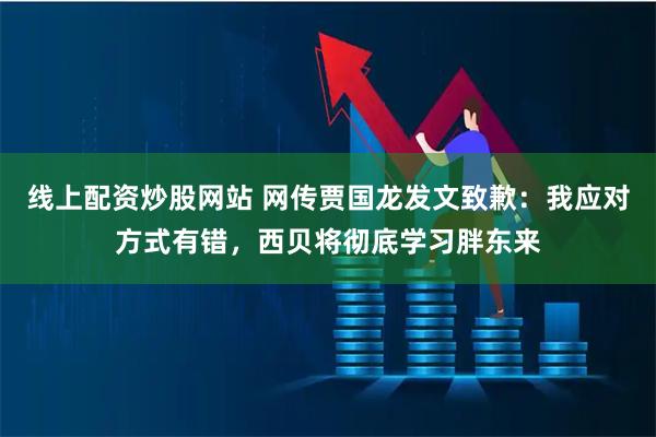 线上配资炒股网站 网传贾国龙发文致歉：我应对方式有错，西贝将彻底学习胖东来