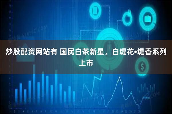 炒股配资网站有 国民白茶新星，白缇花•缇香系列上市