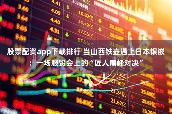 股票配资app下载排行 当山西铁壶遇上日本银嵌：一场服贸会上的“匠人巅峰对决”