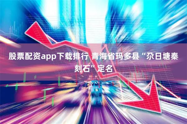 股票配资app下载排行 青海省玛多县“尕日塘秦刻石”定名