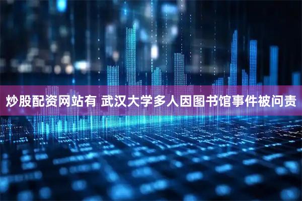 炒股配资网站有 武汉大学多人因图书馆事件被问责