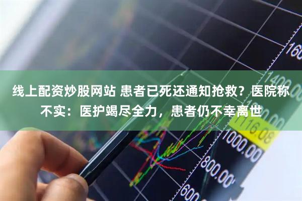 线上配资炒股网站 患者已死还通知抢救？医院称不实：医护竭尽全力，患者仍不幸离世