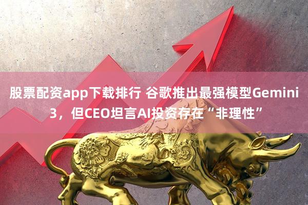 股票配资app下载排行 谷歌推出最强模型Gemini 3，但CEO坦言AI投资存在“非理性”