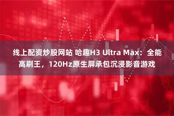 线上配资炒股网站 哈趣H3 Ultra Max：全能高刷王，120Hz原生屏承包沉浸影音游戏