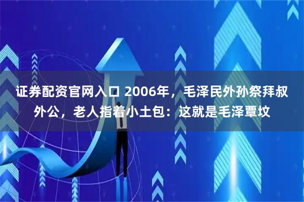 证券配资官网入口 2006年，毛泽民外孙祭拜叔外公，老人指着小土包：这就是毛泽覃坟