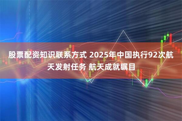 股票配资知识联系方式 2025年中国执行92次航天发射任务 航天成就瞩目