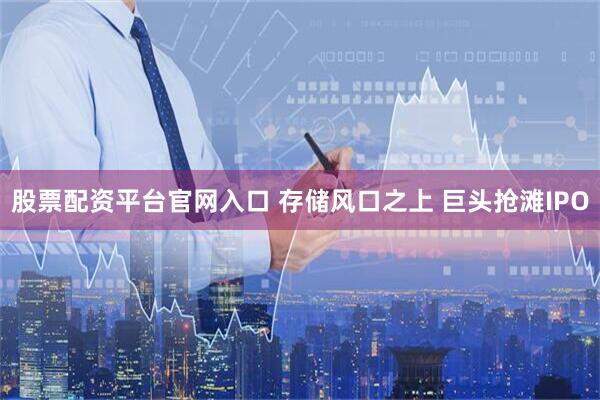 股票配资平台官网入口 存储风口之上 巨头抢滩IPO