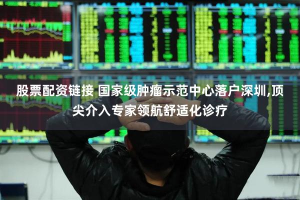 股票配资链接 国家级肿瘤示范中心落户深圳,顶尖介入专家领航舒适化诊疗