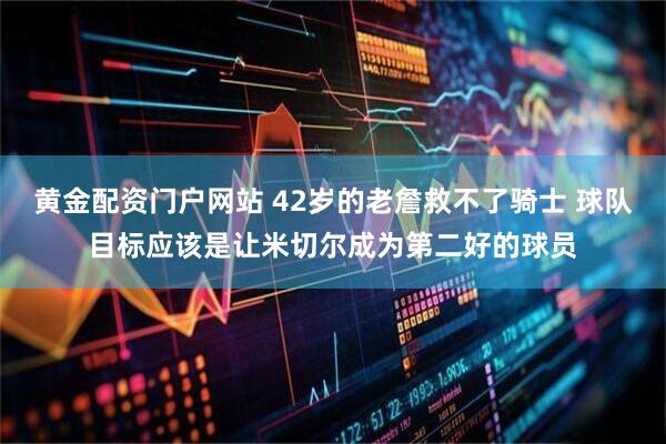 黄金配资门户网站 42岁的老詹救不了骑士 球队目标应该是让米切尔成为第二好的球员