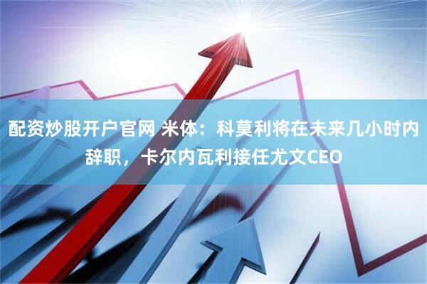 配资炒股开户官网 米体：科莫利将在未来几小时内辞职，卡尔内瓦利接任尤文CEO