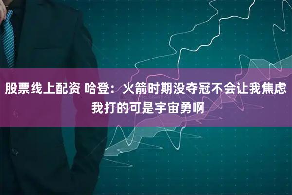 股票线上配资 哈登：火箭时期没夺冠不会让我焦虑 我打的可是宇宙勇啊